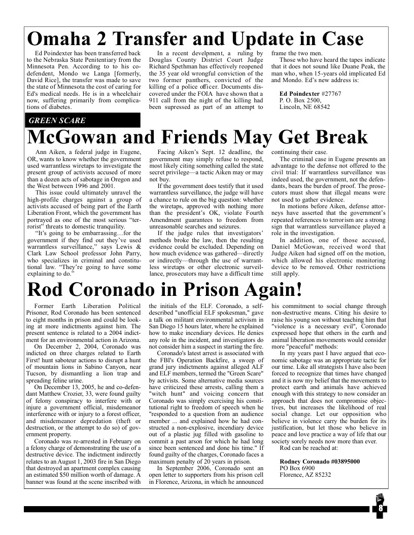 Omaha 2 Transfer and Update in Case  Ed Poindexter has been trans ferred back 10 the Nebraska State Penitentiary from the Minnesota Pen. According 1o io his co- defendent, Mondo we Langa [formerly, David Rice], the transfer was made 10 save the state of Minnesota the cost of caring for Ed’s medical needs. He is in a wheelchair now, suffering primarily from complica- tions of diabetes.  G  EEN SCAR,  In & recent develpment, 2 ruling by Douglas County District Court Judge Richard Spethman has effectively reopencd the 35 year old wrongful conviction of the two’ former panthers, convicted of the killing of a police officer. Documents dis- covered under the FOIA. have shown that 3 911 call from the night of the killing had been supressed as part of an atiempt to  frame the two men.  Those who have heard the tapes indicate that it does not sound like Duane Peak, the ‘man who, when 15-years old implicated Ed and Mondo. Ed’s new address is:  Ed Poindexter 27767 P_0. Box 2500, Lincoln, NE 68542  McGowan and Friends May Get Break  Ann Aiken, a federal judge in Eugene, OR, wants to know whether the government used warrantless wiretaps to investigate the present group of activists accused of more than a dozen acts of sabotage in Oregon and the West between 1996 and 2001  This issue could ultimately unravel the high-profile charges against a_group of activists accused of being part of the Earth Liberation Front, which the governmen has portrayed as one of the most serious “ter- rorist* threats to domestic tranquiliy,  “It’s going to be embarrassing... for the ‘government if they find out they ve used warraniless. surveillance,” says Lewis & Clark Law School professor John Parry, who specializes in criminal and constitu- tional law. “They’re going to have some explaining to do.”  Facing Aiken’s Sept. 12 deadline, the ‘government may simply refuse to respond, most likely citing something called the state secre privilegea tactic Aiken may or may not buy.  I the government does testify that it used. wartantless surveillance, the judge will have: a chance to rule on the big question: whether the wiretaps, approved with nothing more than the president’s OK, violate Fourth Amendment_guarantees to_freedom from unreasonable searches and seizures.  If the judge rules that investigators’ methods broke the law, then the resulting evidence could be excluded. Depending on how much evidence was gathered—directly or indirectly—through the use of warras less wiretaps or other clectronic surveil- lance, prosecutors may have a difficult time:  continuing their case.  The eriminal case in Eugene presents an advantage to the defense not offered to the civil trial: If warrantless surveillance was. indeed used, the government, not the defen- dants, bears the burden of proof. The prose- cutors must show that illegal means were not used to gather evidence.  In motions before Aiken, defense attor- neys have asserted that the government’s repeated references to errorism are a srong sign that warrantless surveillance played a ole in the investigation.  In addition, one of those accused. Daniel McGowan, received word that Judge Aiken had signed off on the motion, which allowed his clectronic monitoring. device to be removed. Other restrictions  still apply.  Rod Coronado in Prison Again!  Former Earth Liberation  Political Prisoner, Rod Coronado has been sentenced to cight months in prison and could be look- ing at more indictments against him. The present sentence is related o a 2004 indict- ment for an environmental action in Arizon.  On December 2, 2004, Coronado was indicted on three charges related to Earth First! hunt saboteur actions 1o disrupt a hunt of mountain lions in Sabino Canyon, near Tucson, by dismantling a lion trap and spreading feline urine,  On December 13, 2005, he and co-defen- dant Matthew Crozier, 33, were found guilty of felony conspiracy o’ interfere with or injure a government official, misdemeanor interference with or injury to 2 forest officer, and misdemeanor depredation (thefl or destruction, or the attempt 10 do 50) of gov- emment property:  Coronado was re-artested in February on a felony charge of demonstrating the use of a destructive device. The indictment indirectly relates o an August 1, 2003 fire in San Diego that destroyed an apartment complex causing an estimated $30 million worth of damage. A banner was found at the scene inscribed with  the initials of the ELF. Coronado, a self- described "unofficial ELF spokesman,” gave a talk on militant environmental activism in San Diego 15 hours later, where he explained how to make incendiary devices. He denies any role in the incident, and investigators do not consider him a suspéct in starting the fre.  Coronado’s atest arrest s associated with the FBI’ Operation Backfre, a sweep of erand jury indictments against alleged ALF and ELF members, termed the "Green Scare"” by activist. Some altemative media sources have critcized these arrests, calling them a “witch hunt” and voicing concern that Coronado was simply exercising his consi- tutional right to freedom of specch when he “responded 1o a question from an audience member ... and explained how he had con- structed a non-explosive, incendiary device out of a plastic jug filled with gasoline to commit a past arson for which he had long since been sentenced and done his time.” I found guilty of the charges, Coronado faces a ‘maxinum penalty of 20 years in prison.  In September 2006, Coronado sent an open letter to supporters from his prison cell in Florence, Arizona, in which he announced  his commitment to social change through non-destructive means. Citing his desire to raise his young son without teaching him that "violence is a necessary evil", Coronado expressed hope that others in the carth and animal liberation movements would consider more "peaceful” methods:  In my years past | have argued that eco- nomie sabotage was an appropriate tactic for our time. Like all straegists | have also been Torced to recognize that times have changed and it is now my belief that the movements to protect carth and animals have achieved enough with this strategy to now consider an approach that does not compromise objec- tives, but increases the likelihood of real social change. Let our opposition who believe in violence carry the burden for its justification, but let those who believe in peace and love practice a way of lifethat our Society sorely needs now more than ever.  Rod can be reached at:  Rodney Coronado #03895000 PO Bok 6900 Florence, AZ 85232  